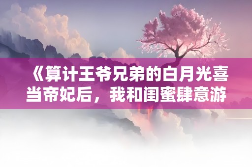 《算计王爷兄弟的白月光喜当帝妃后，我和闺蜜肆意游山河》小说