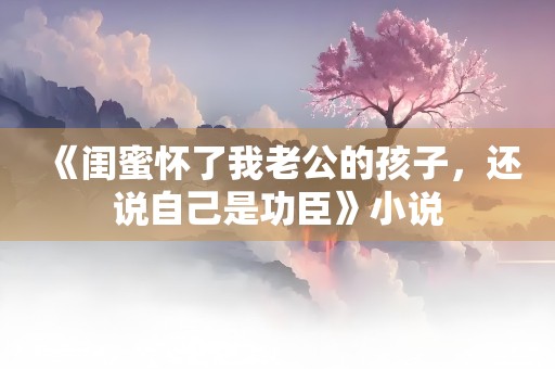 《闺蜜怀了我老公的孩子，还说自己是功臣》小说