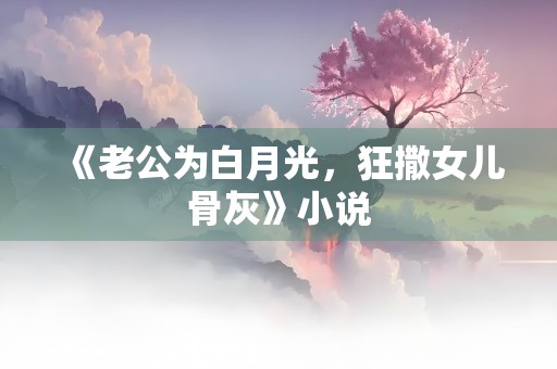 《老公为白月光，狂撒女儿骨灰》小说