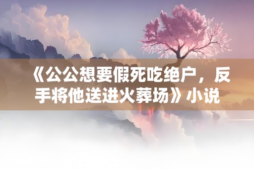 《公公想要假死吃绝户，反手将他送进火葬场》小说