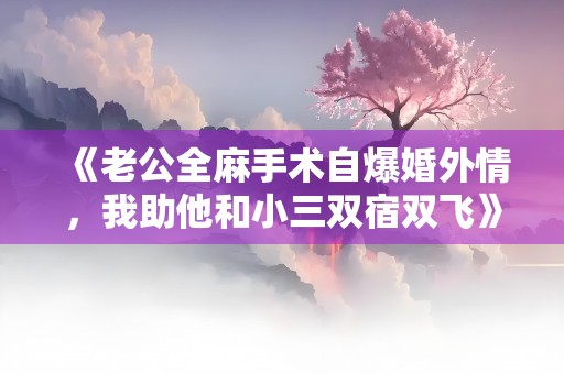 《老公全麻手术自爆婚外情，我助他和小三双宿双飞》小说