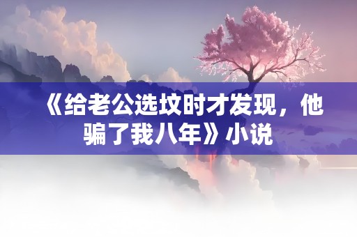 《给老公选坟时才发现，他骗了我八年》小说