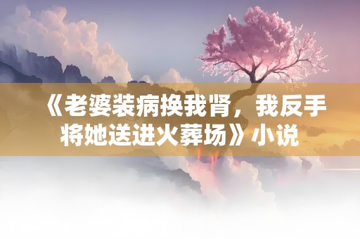 《老婆装病换我肾，我反手将她送进火葬场》小说