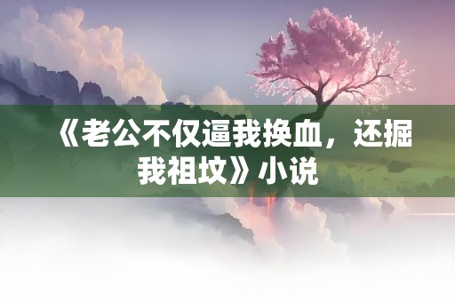 《老公不仅逼我换血，还掘我祖坟》小说