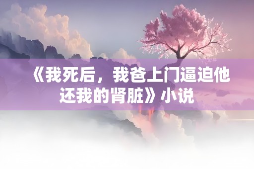 《我死后，我爸上门逼迫他还我的肾脏》小说