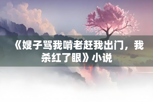 《嫂子骂我啃老赶我出门，我杀红了眼》小说