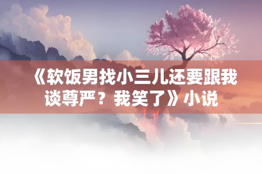 《软饭男找小三儿还要跟我谈尊严？我笑了》小说