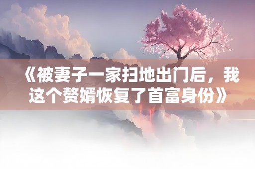 《被妻子一家扫地出门后，我这个赘婿恢复了首富身份》小说