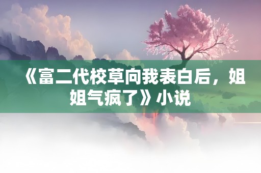 《富二代校草向我表白后，姐姐气疯了》小说