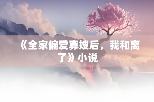 《全家偏爱寡嫂后，我和离了》小说