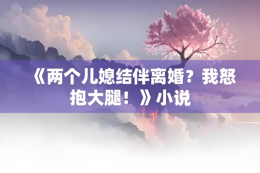 《两个儿媳结伴离婚？我怒抱大腿！》小说