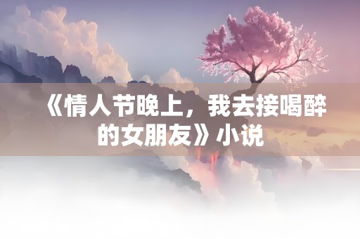 《情人节晚上，我去接喝醉的女朋友》小说