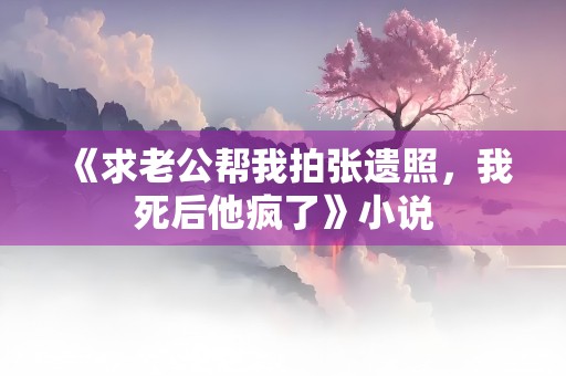 《求老公帮我拍张遗照，我死后他疯了》小说