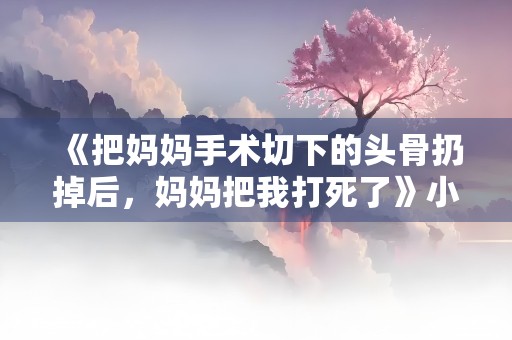 《把妈妈手术切下的头骨扔掉后，妈妈把我打死了》小说