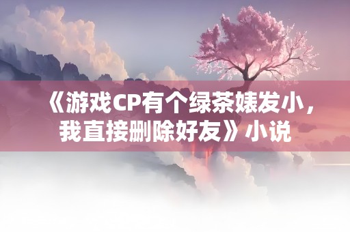 《游戏CP有个绿茶婊发小，我直接删除好友》小说