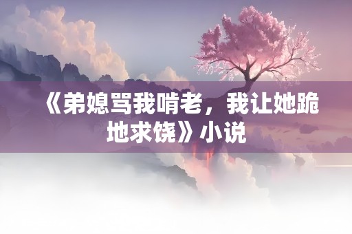 《弟媳骂我啃老，我让她跪地求饶》小说