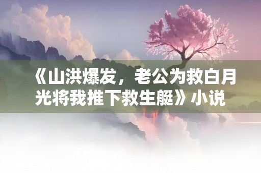 《山洪爆发，老公为救白月光将我推下救生艇》小说