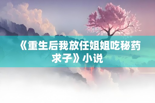 《重生后我放任姐姐吃秘药求子》小说