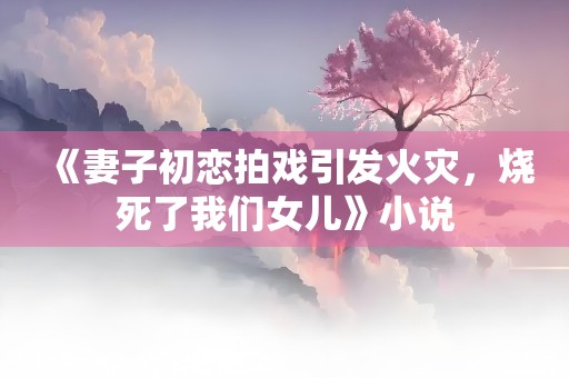 《妻子初恋拍戏引发火灾，烧死了我们女儿》小说