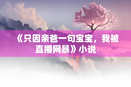 《只因亲爸一句宝宝，我被直播网暴》小说