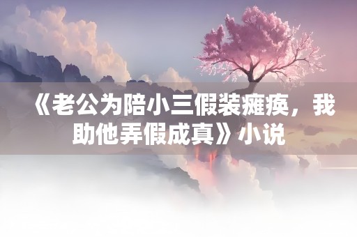 《老公为陪小三假装瘫痪，我助他弄假成真》小说