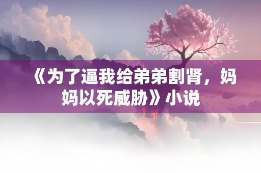 《为了逼我给弟弟割肾，妈妈以死威胁》小说