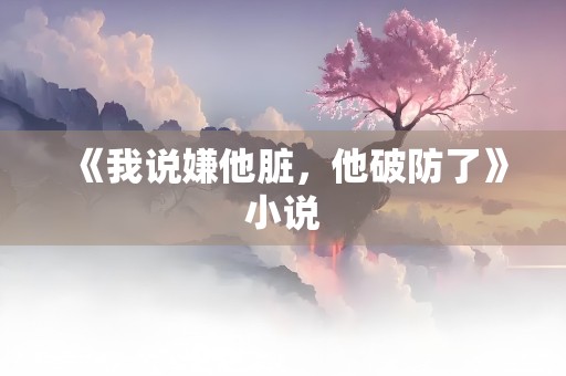 《我说嫌他脏，他破防了》小说