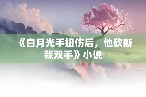 《白月光手扭伤后，他砍断我双手》小说