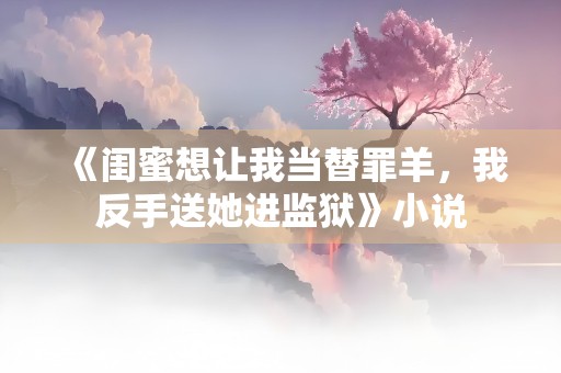 《闺蜜想让我当替罪羊，我反手送她进监狱》小说