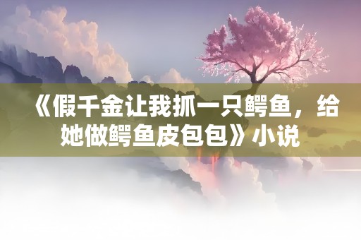 《假千金让我抓一只鳄鱼，给她做鳄鱼皮包包》小说