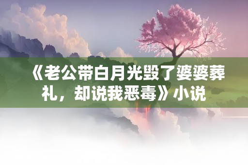 《老公带白月光毁了婆婆葬礼，却说我恶毒》小说