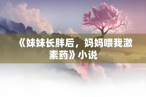 《妹妹长胖后，妈妈喂我激素药》小说