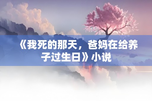 《我死的那天，爸妈在给养子过生日》小说