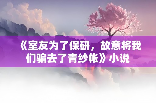 《室友为了保研，故意将我们骗去了青纱帐》小说