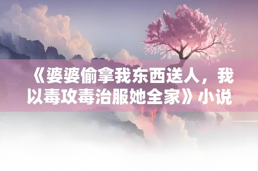 《婆婆偷拿我东西送人，我以毒攻毒治服她全家》小说