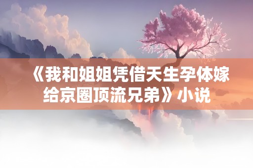 《我和姐姐凭借天生孕体嫁给京圈顶流兄弟》小说