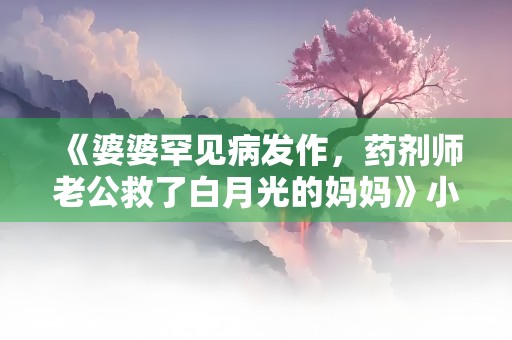 《婆婆罕见病发作，药剂师老公救了白月光的妈妈》小说