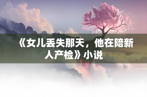 《女儿丢失那天，他在陪新人产检》小说