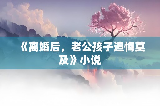 《离婚后，老公孩子追悔莫及》小说