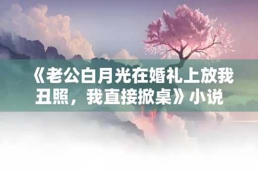 《老公白月光在婚礼上放我丑照，我直接掀桌》小说