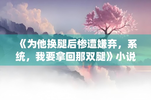 《为他换腿后惨遭嫌弃，系统，我要拿回那双腿》小说