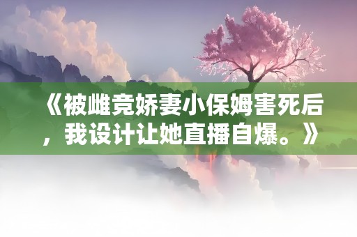 《被雌竞娇妻小保姆害死后，我设计让她直播自爆。》小说