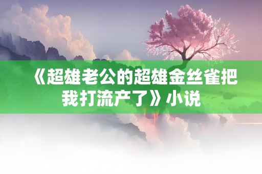 《超雄老公的超雄金丝雀把我打流产了》小说