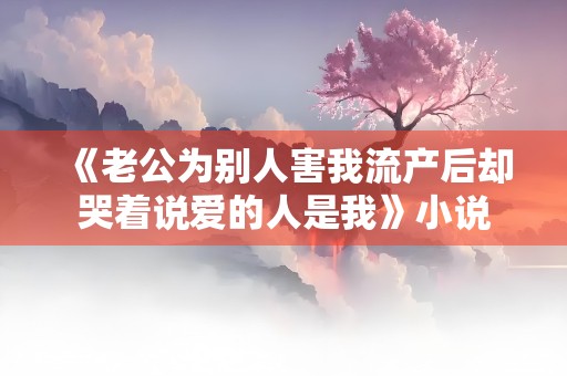 《老公为别人害我流产后却哭着说爱的人是我》小说