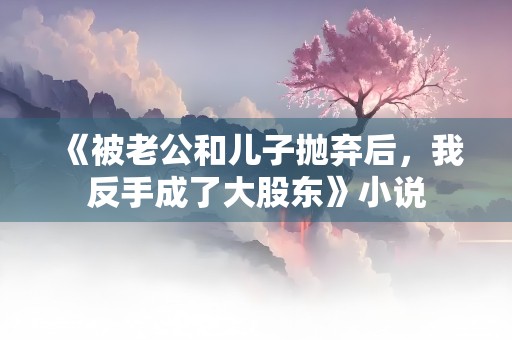 《被老公和儿子抛弃后，我反手成了大股东》小说