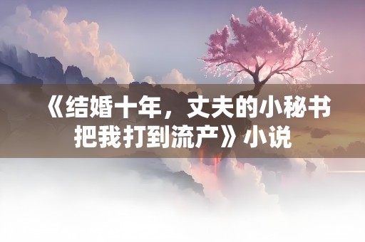 《结婚十年，丈夫的小秘书把我打到流产》小说