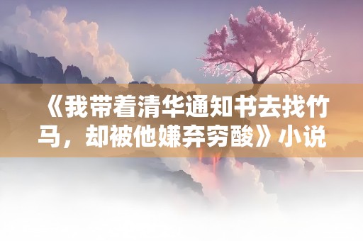 《我带着清华通知书去找竹马，却被他嫌弃穷酸》小说