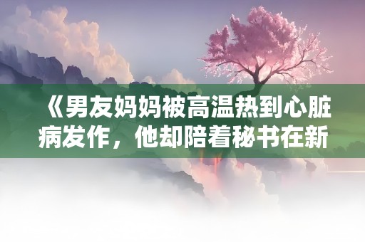 《男友妈妈被高温热到心脏病发作，他却陪着秘书在新房吹空调》小说