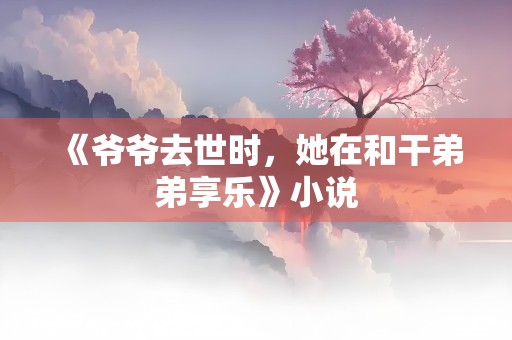 《爷爷去世时，她在和干弟弟享乐》小说