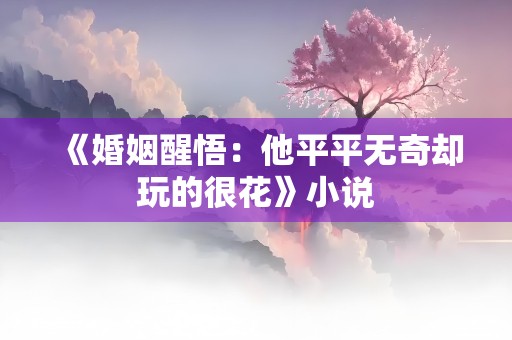 《婚姻醒悟：他平平无奇却玩的很花》小说